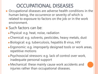 OCCUPATIONAL DISEASES
 Occupational diseases are adverse health conditions in the
human being, the occurrence or severity of which is
related to exposure to factors on the job or in the work
environment.
 Such factors can be:
Physical: e.g. heat, noise, radiation
Chemical: e.g. solvents, pesticides, heavy metals, dust
Biological: e.g. tuberculosis, hepatitis B virus, HIV
Ergonomic: e.g. improperly designed tools or work areas,
repetitive motions
Psychosocial stressors: e.g. lack of control over work,
inadequate personal support
Mechanical: these mainly cause work accidents and
injuries rather than occupational diseases.
27
 