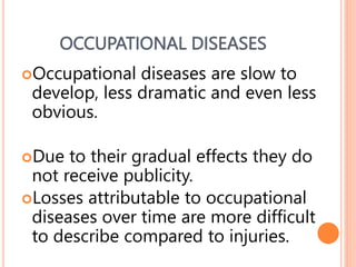 OCCUPATIONAL DISEASES
Occupational diseases are slow to
develop, less dramatic and even less
obvious.
Due to their gradual effects they do
not receive publicity.
Losses attributable to occupational
diseases over time are more difficult
to describe compared to injuries.
28
 
