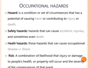 3
 Hazard: is a condition or set of circumstances that has a
potential of causing harm or contributing to injury or
death.
 Safety hazards: hazards that can cause accidents, injuries,
and sometimes even death
 Heath hazards: those hazards that can cause occupational
disease or illness
 Risk: A combination of likelihood that injury or damage
to people’s health, or property will occur and the severity
OCCUPATIONAL HAZARDS
 