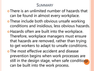 SUMMARY
There is an unlimited number of hazards that
can be found in almost every workplace.
These include both obvious unsafe working
conditions and insidious, less obvious hazards.
Hazards often are built into the workplace.
Therefore, workplace managers must ensure
that hazards are removed, rather than trying
to get workers to adapt to unsafe conditions.
The most effective accident and disease
prevention begins when work processes are
still in the design stage, when safe conditions
can be built into the work process.
30
 