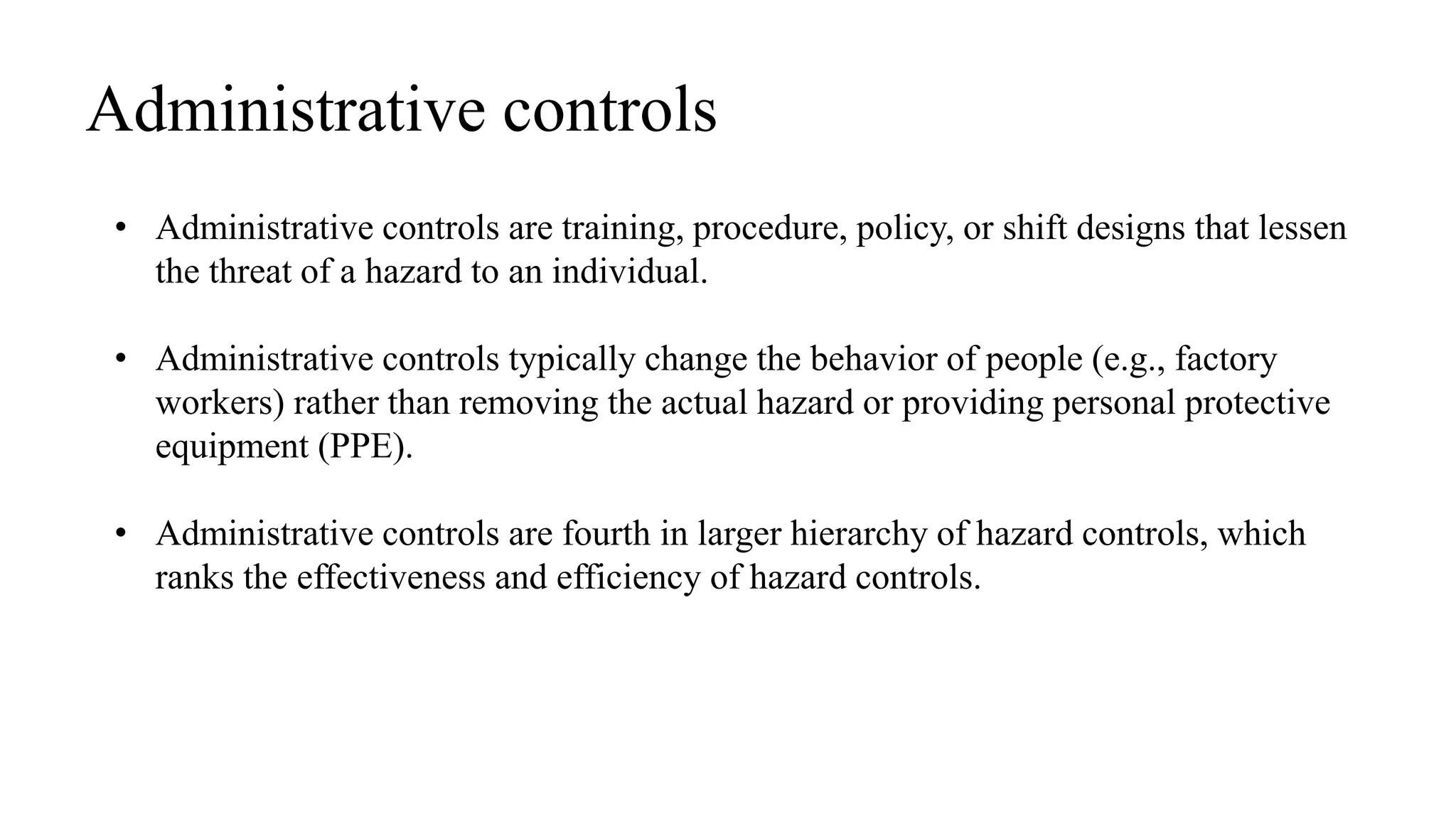 • Administrative controls are training, procedure, policy, or shift designs that lessen
the threat of a hazard to an individual.
• Administrative controls typically change the behavior of people (e.g., factory
workers) rather than removing the actual hazard or providing personal protective
equipment (PPE).
• Administrative controls are fourth in larger hierarchy of hazard controls, which
ranks the effectiveness and efficiency of hazard controls.
Administrative controls
 