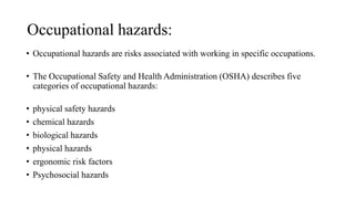 Occupational hazards:
• Occupational hazards are risks associated with working in specific occupations.
• The Occupational Safety and Health Administration (OSHA) describes five
categories of occupational hazards:
• physical safety hazards
• chemical hazards
• biological hazards
• physical hazards
• ergonomic risk factors
• Psychosocial hazards
 