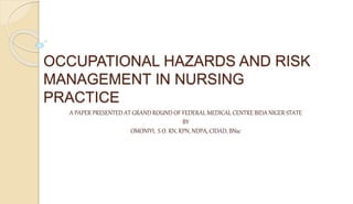 OCCUPATIONAL HAZARDS AND RISK
MANAGEMENT IN NURSING
PRACTICE
A PAPER PRESENTED AT GRAND ROUND OF FEDERAL MEDICAL CENTRE BIDA NIGER STATE
BY
OMONIYI, S O. RN, RPN, NDPA, CIDAD, BNsc
 