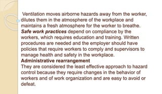 Ventilation moves airborne hazards away from the worker,
dilutes them in the atmosphere of the workplace and
maintains a fresh atmosphere for the worker to breathe.
Safe work practices depend on compliance by the
workers, which requires education and training. Written
procedures are needed and the employer should have
policies that require workers to comply and supervisors to
manage health and safety in the workplace.
Administrative rearrangement
They are considered the least effective approach to hazard
control because they require changes in the behavior of
workers and of work organization and are easy to avoid or
defeat.
 