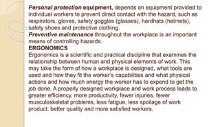 Personal protection equipment, depends on equipment provided to
individual workers to prevent direct contact with the hazard, such as
respirators, gloves, safety goggles (glasses), hardhats (helmets),
safety shoes and protective clothing.
Preventive maintenance throughout the workplace is an important
means of controlling hazards.
ERGONOMICS
Ergonomics is a scientific and practical discipline that examines the
relationship between human and physical elements of work. This
may take the form of how a workplace is designed, what tools are
used and how they fit the worker’s capabilities and what physical
actions and how much energy the worker has to expend to get the
job done. A properly designed workplace and work process leads to
greater efficiency, more productivity, fewer injuries, fewer
musculoskeletal problems, less fatigue, less spoilage of work
product, better quality and more satisfied workers.
 