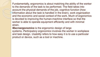 Fundamentally, ergonomics is about matching the ability of the worker
to the demands of the task to be performed. The field takes into
account the physical demands of the job, cognitive function (how
information about the task is handled in the brain), work organization
and the economic and social context of the work. Much of ergonomics
is devoted to improving the human-machine interface so that the
worker is able to operate equipment efficiently and with minimal
strain.
Macroergonomics is the ergonomic design of large
systems. Participatory ergonomics involves the worker in workplace
and task design. Usability refers to how easy it is to use a particular
product or device, such as a tool or machine.
 