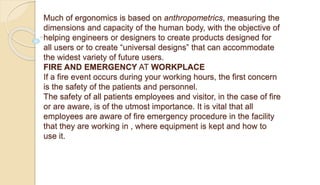 Much of ergonomics is based on anthropometrics, measuring the
dimensions and capacity of the human body, with the objective of
helping engineers or designers to create products designed for
all users or to create “universal designs” that can accommodate
the widest variety of future users.
FIRE AND EMERGENCY AT WORKPLACE
If a fire event occurs during your working hours, the first concern
is the safety of the patients and personnel.
The safety of all patients employees and visitor, in the case of fire
or are aware, is of the utmost importance. It is vital that all
employees are aware of fire emergency procedure in the facility
that they are working in , where equipment is kept and how to
use it.
 