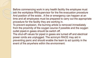 Before commencing work in any health facility the employee must
ask the workplace RN/supervisor for the fire evacuation procedure
And position of fire exists . A fire or emergency can happen at an
time and all employees must be prepared to carry out the appropriate
procedure for the facility they are working in.
To prevent explosion, the burning article is removed immediately
from the proximity of the oxygen source if possible and the oxygen
outlet piped-in gases should be switch off.
The shut-off values for piped in gases are turned off and electrical
power cords are unplugged. The acronym RACE may aid in
preventing panic and should enable the team to act quickly in the
event of fire anywhere within the environment:
 