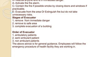 R- Rescue anyone who is in immediate danger.
A- Activate the fire alarm.
C- Contain the fire if possible smoke by closing doors and windows if
practicable.
E- Evacuate from the area Or Extinguish fire but do not take
unnecessary risks.
Stages of Evacuator
1. remove from immediate danger
2. remove to safe area
3. complete evacuation of a building
Order of Evacuator
1. ambulatory patients
2. semi ambulant patient
3. non ambulant patients
The above advice is for general guidance. Employees will follow the
emergency procedure of health facility they are working in.
 