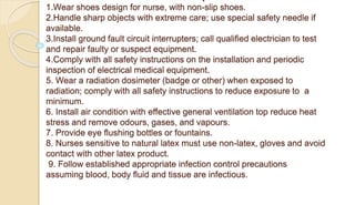 1.Wear shoes design for nurse, with non-slip shoes.
2.Handle sharp objects with extreme care; use special safety needle if
available.
3.Install ground fault circuit interrupters; call qualified electrician to test
and repair faulty or suspect equipment.
4.Comply with all safety instructions on the installation and periodic
inspection of electrical medical equipment.
5. Wear a radiation dosimeter (badge or other) when exposed to
radiation; comply with all safety instructions to reduce exposure to a
minimum.
6. Install air condition with effective general ventilation top reduce heat
stress and remove odours, gases, and vapours.
7. Provide eye flushing bottles or fountains.
8. Nurses sensitive to natural latex must use non-latex, gloves and avoid
contact with other latex product.
9. Follow established appropriate infection control precautions
assuming blood, body fluid and tissue are infectious.
 