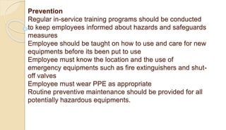 Prevention
Regular in-service training programs should be conducted
to keep employees informed about hazards and safeguards
measures
Employee should be taught on how to use and care for new
equipments before its been put to use
Employee must know the location and the use of
emergency equipments such as fire extinguishers and shut-
off valves
Employee must wear PPE as appropriate
Routine preventive maintenance should be provided for all
potentially hazardous equipments.
 