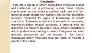 Conclusion
There are a variety of safety precautions measures nurses
and institutions use in preventing injuries. these include,
comfortable non-slip shoes to prevent back pain and falls,
handling sharp objects with caution, and having equipment
routinely monitored for signs of breakdown or unsafe
conditions. Assessing equipment is essential in preventing
electrical/radiation related accidents; it ensures that the
machines are properly grounded. Thus, proper ventilation is
also important in any setting to ensure that gases and other
airborne substances are not trapped in the rooms.
Inadequate safety measures thus can result in multiple ill
effects in the wards.
 