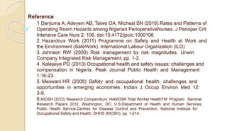 Reference
1 Danjuma A, Adeyeni AB, Taiwo OA, Micheal SN (2016) Rates and Patterns of
Operating Room Hazards among Nigerian PerioperativeNurses. J Perioper Crit
Intensive Care Nurs 2: 106. doi:10.4172/jpcic.1000106
2. Hazardous Work (2011) Programme on Safety and Health at Work and
the Environment (SafeWork). International Labour Organization (ILO)
3. Johnson RW (2000) Risk management by risk magnitudes. Unwin
Company Integrated Risk Management, pp. 1-2.
4. Kalejaiye PO (2013) Occupational health and safety issues; challenges and
compensation in Nigeria. Peak Journal Public Health and Management
1:16-23.
5. Meswani HR (2008) Safety and occupational health: challenges and
opportunities in emerging economies. Indian J Occup Environ Med 12:
3-9.
6.NIOSH (2012) Research Compendium: НeNIOSH Total Worker HealthTM Program: Seminal
Research Papers 2012. Washington, DC: U.S.Department of Health and Human Services,
Public Health Service,Centres for Disease Control and Prevention, National Institute for
Occupational Safety and Health, DHHS (NIOSH), pp. 1-214.
 