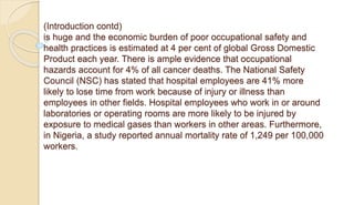 (Introduction contd)
is huge and the economic burden of poor occupational safety and
health practices is estimated at 4 per cent of global Gross Domestic
Product each year. There is ample evidence that occupational
hazards account for 4% of all cancer deaths. The National Safety
Council (NSC) has stated that hospital employees are 41% more
likely to lose time from work because of injury or illness than
employees in other fields. Hospital employees who work in or around
laboratories or operating rooms are more likely to be injured by
exposure to medical gases than workers in other areas. Furthermore,
in Nigeria, a study reported annual mortality rate of 1,249 per 100,000
workers.
 