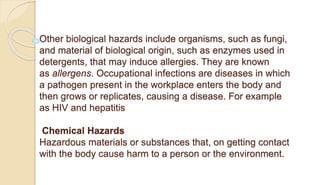 Other biological hazards include organisms, such as fungi,
and material of biological origin, such as enzymes used in
detergents, that may induce allergies. They are known
as allergens. Occupational infections are diseases in which
a pathogen present in the workplace enters the body and
then grows or replicates, causing a disease. For example
as HIV and hepatitis
Chemical Hazards
Hazardous materials or substances that, on getting contact
with the body cause harm to a person or the environment.
 