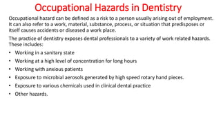 Occupational Hazards in Dentistry
Occupational hazard can be defined as a risk to a person usually arising out of employment.
It can also refer to a work, material, substance, process, or situation that predisposes or
itself causes accidents or diseased a work place.
The practice of dentistry exposes dental professionals to a variety of work related hazards.
These includes:
• Working in a sanitary state
• Working at a high level of concentration for long hours
• Working with anxious patients
• Exposure to microbial aerosols generated by high speed rotary hand pieces.
• Exposure to various chemicals used in clinical dental practice
• Other hazards.
 