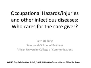 Occupational Hazards/injuries
and other infectious diseases:
Who cares for the care giver?
Seth Oppong
Sam Jonah School of Business
African University College of Communications
WAHO Day Celebration, July 9, 2014, GRNA Conference Room, Shiashie, Accra
 