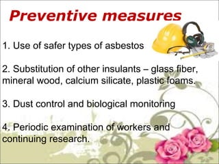 Preventive m. easures: 
1. Use of safer types of asbestos 
2. Substitution of other insulants – glass fiber, 
mineral wood, calcium silicate, plastic foams. 
3. Dust control and biological monitoring 
4. Periodic examination of workers and 
continuing research. 
 