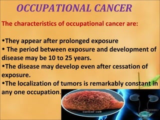 OCCUPATIONAL CANCER 
The characteristics of occupational cancer are: 
•They appear after prolonged exposure 
• The period between exposure and development of 
disease may be 10 to 25 years. 
•The disease may develop even after cessation of 
exposure. 
•The localization of tumors is remarkably constant in 
any one occupation. 
 
