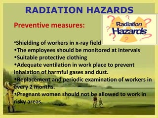 RADIATION HAZARDS 
Preventive measures: 
•Shielding of workers in x-ray field 
•The employees should be monitored at intervals 
•Suitable protective clothing 
•Adequate ventilation in work place to prevent 
inhalation of harmful gases and dust. 
•Replacement and periodic examination of workers in 
every 2 months. 
•Pregnant women should not be allowed to work in 
risky areas. 
 
