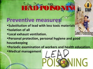 LEAD POISONING 
Preventive measures: 
•Substitution of lead with less toxic materials. 
•Isolation of all 
•Local exhaust ventilation. 
•Personal protection, personal hygiene and good 
housekeeping 
•Periodic examination of workers and health education. 
•Medical management 
 