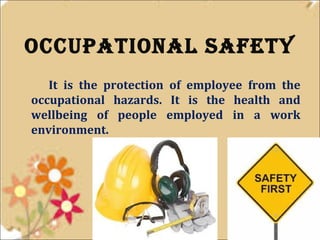 occupational safety 
It is the protection of employee from the 
occupational hazards. It is the health and 
wellbeing of people employed in a work 
environment. 
 