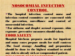 NOSOCOMIAL INFECTION 
CONTROL 
The hospital infection control nurse and 
infection control committee are concerned with 
the prevention, surveillance and control of 
nosocomial infection. 
For airborne and droplet aerosol exposure, skin 
exposure ,preventive measures should taken. 
FOOD SAFETY 
Hospital kitchens prepares meals for inpatient 
and many cases prepare meals for staff canteen 
.The food storage ,handling and preparation 
should be done to the highest standard to avoid 
any risk to already sick or compromised patient. 
DISASTER MANAGEMENT 
 