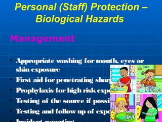 Personal (Staff) Protection – 
Biological Hazards 
Management 
• Appropriate washing for mouth, eyes or 
skin exposure 
• First aid for penetrating sharps injury 
• Prophylaxis for high risk exposure 
• Testing of the source if possible 
• Testing and follow up of exposed staff 
• Incident reporting. 
 