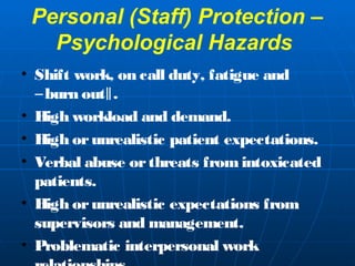 Personal (Staff) Protection – 
Psychological Hazards 
• Shift work, on call d uty, fatigue and 
―burn out‖. 
• High workload and demand. 
• High or unrealistic patient expectations. 
• Verbal abuse or threats from intoxicated 
patients. 
• High or unrealistic expectations from 
supervisors and management. 
• Problematic interpersonal work 
relationships. 
 