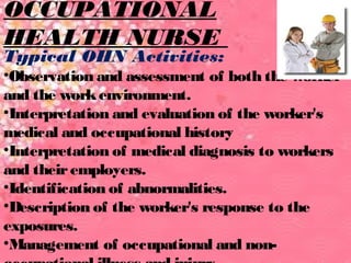 OCCUPATIONAL 
HEALTH NURSE 
Typical OHN Activities: 
•Observation and assessment of both the worker 
and the work environment. 
•Interpretation and evaluation of the worker's 
medical and occupational history 
•Interpretation of medical diagnosis to workers 
and their employers. 
•Identification of abnormalities. 
•Description of the worker's response to the 
exposures. 
•Management of occupational and non-occupational 
illness and injury. 
 