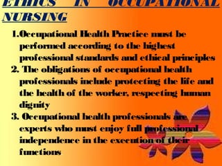 ETHICS IN OCCUPATIONAL 
NURSING 
1.Occupational Health Practice must be 
performed according to the highest 
professional standards and ethical principles 
2. The obligations of occupational health 
professionals include protecting the life and 
the health of the worker, respecting human 
dignity 
3. Occupational health professionals are 
experts who must enjoy full professional 
independence in the execution of their 
functions. 
 