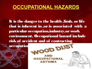 OCCUPATIONAL HAZARDS 
• It is the danger to the health ,limb, or life 
that is inherent in ,or is associated with a 
particular occupation,industry,or work 
environment. Occupational hazard include 
risk of accident and of contracting 
occupational diseases 
 