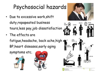Psychosocial hazards
• Due to excessive work,shift
duty,repapeated business
tours,less pay,job dissatisfaction
• The effects are
fatigue,headache, back ache,high
BP,heart diseases,early aging
symptoms etc.
 