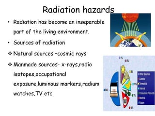 Radiation hazards
• Radiation has become an inseparable
part of the living environment.
• Sources of radiation
 Natural sources –cosmic rays
 Manmade sources- x-rays,radio
isotopes,occupational
exposure,luminous markers,radium
watches,TV etc
 