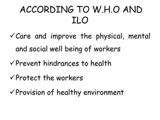 ACCORDING TO W.H.O AND
ILO
Care and improve the physical, mental
and social well being of workers
Prevent hindrances to health
Protect the workers
Provision of healthy environment
 
