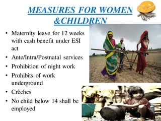 MEASURES FOR WOMEN
&CHILDREN
• Maternity leave for 12 weeks
with cash benefit under ESI
act
• Ante/Intra/Postnatal services
• Prohibition of night work
• Prohibits of work
underground
• Crèches
• No child below 14 shall be
employed
 