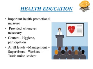 HEALTH EDUCATION
• Important health promotional
measure
• Provided whenever
necessary
• Content –Hygiene,
participation
• At all levels –Management –
Supervisors –Workers –
Trade union leaders
 