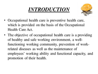 INTRODUCTION
• Occupational health care is preventive health care,
which is provided on the basis of the Occupational
Health Care Act.
• The objective of occupational health care is a providing
of healthy and safe working environment, a well-
functioning working community, prevention of work-
related diseases as well as the maintenance of
employees’ working ability and functional capacity, and
promotion of their health.
 