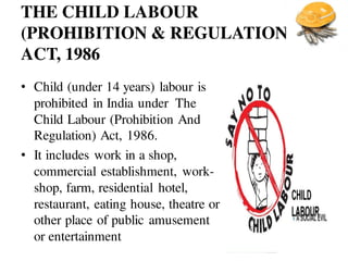 THE CHILD LABOUR
(PROHIBITION & REGULATION)
ACT, 1986
• Child (under 14 years) labour is
prohibited in India under The
Child Labour (Prohibition And
Regulation) Act, 1986.
• It includes work in a shop,
commercial establishment, work-
shop, farm, residential hotel,
restaurant, eating house, theatre or
other place of public amusement
or entertainment
 