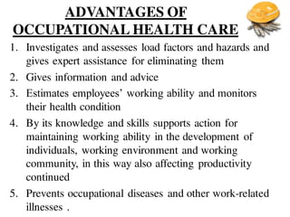 ADVANTAGES OF
OCCUPATIONAL HEALTH CARE
1. Investigates and assesses load factors and hazards and
gives expert assistance for eliminating them
2. Gives information and advice
3. Estimates employees’ working ability and monitors
their health condition
4. By its knowledge and skills supports action for
maintaining working ability in the development of
individuals, working environment and working
community, in this way also affecting productivity
continued
5. Prevents occupational diseases and other work-related
illnesses .
 