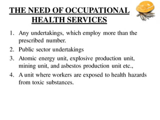 THE NEED OF OCCUPATIONAL
HEALTH SERVICES
1. Any undertakings, which employ more than the
prescribed number.
2. Public sector undertakings
3. Atomic energy unit, explosive production unit,
mining unit, and asbestos production unit etc.,
4. A unit where workers are exposed to health hazards
from toxic substances.
 