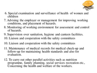 6. Special examination and surveillance of health of women and
children
7. Advising the employer or management for improving working
conditions, and placement of hazards.
8. Monitoring of working environment for assessment and control
of hazards.
9. Supervision over sanitation, hygiene and canteen facilities.
10. Liaison and cooperation with the safety committees
10. Liaison and cooperation with the safety committees
11. Maintenance of medical records for medical check-up and
follow-up for maintaining health standards and also for
evaluation.
12. To carry out other parallel activities such as nutrition
programme, family planning, social services recreation etc.,
Concerning the health and welfare of the workers.
 