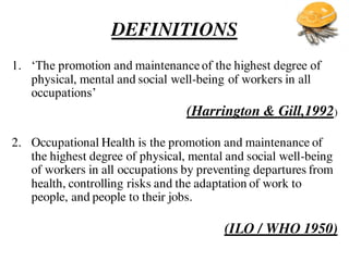 DEFINITIONS
1. ‘The promotion and maintenance of the highest degree of
physical, mental and social well-being of workers in all
occupations’
(Harrington & Gill,1992)
2. Occupational Health is the promotion and maintenance of
the highest degree of physical, mental and social well-being
of workers in all occupations by preventing departures from
health, controlling risks and the adaptation of work to
people, and people to their jobs.
(ILO / WHO 1950)
 