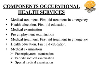 COMPONENTS OCCUPATIONAL
HEALTH SERVICES
• Medical treatment, First aid treatment in emergency.
• Health education, First aid education.
• Medical examination
• Pre employment examination
• Medical treatment, First aid treatment in emergency.
• Health education, First aid education.
• Medical examination
 Pre employment examination
 Periodic medical examination
 Special medical examination
 