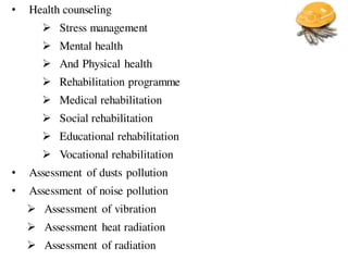 • Health counseling
 Stress management
 Mental health
 And Physical health
 Rehabilitation programme
 Medical rehabilitation
 Social rehabilitation
 Educational rehabilitation
 Vocational rehabilitation
• Assessment of dusts pollution
• Assessment of noise pollution
 Assessment of vibration
 Assessment heat radiation
 Assessment of radiation
 