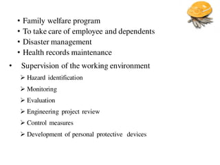 • Family welfare program
• To take care of employee and dependents
• Disaster management
• Health records maintenance
• Supervision of the working environment
 Hazard identification
 Monitoring
 Evaluation
 Engineering project review
 Control measures
 Development of personal protective devices
 