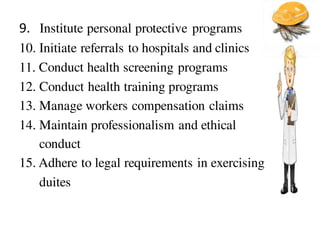 9. Institute personal protective programs
10. Initiate referrals to hospitals and clinics
11. Conduct health screening programs
12. Conduct health training programs
13. Manage workers compensation claims
14. Maintain professionalism and ethical
conduct
15. Adhere to legal requirements in exercising
duites
 