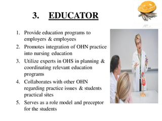 3. EDUCATOR
1. Provide education programs to
employers & employees
2. Promotes integration of OHN practice
into nursing education
3. Utilize experts in OHS in planning &
coordinating relevant education
programs
4. Collaborates with other OHN
regarding practice issues & students
practical sites
5. Serves as a role model and preceptor
for the students
 