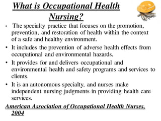What is Occupational Health
Nursing?
• The specialty practice that focuses on the promotion,
prevention, and restoration of health within the context
of a safe and healthy environment.
• It includes the prevention of adverse health effects from
occupational and environmental hazards.
• It provides for and delivers occupational and
environmental health and safety programs and services to
clients.
• It is an autonomous specialty, and nurses make
independent nursing judgments in providing health care
services.
American Association of Occupational Health Nurses,
2004
 