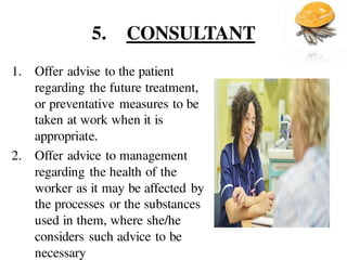 5. CONSULTANT
1. Offer advise to the patient
regarding the future treatment,
or preventative measures to be
taken at work when it is
appropriate.
2. Offer advice to management
regarding the health of the
worker as it may be affected by
the processes or the substances
used in them, where she/he
considers such advice to be
necessary
 